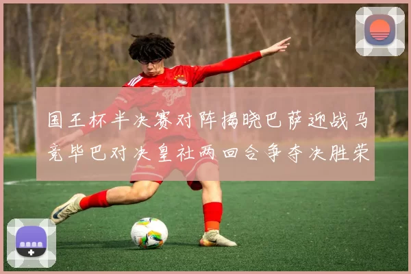 国王杯半决赛对阵揭晓巴萨迎战马竞毕巴对决皇社两回合争夺决胜荣耀