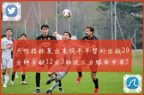 杰伦格林复出表现平平替补出战20分钟贡献12分3助攻三分球命中率50