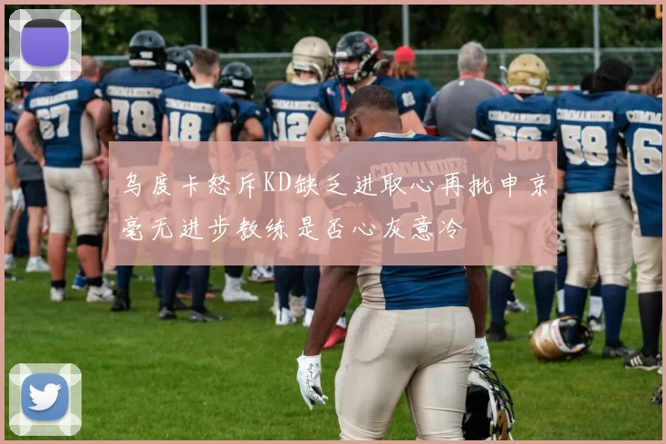 乌度卡怒斥KD缺乏进取心再批申京毫无进步教练是否心灰意冷