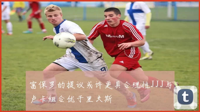 富保罗的提议或许更具合理性JJJ与卢卡组合优于里夫斯