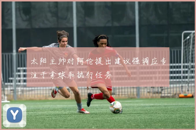 太阳主帅对阿伦提出建议强调应专注于拿球和执行任务