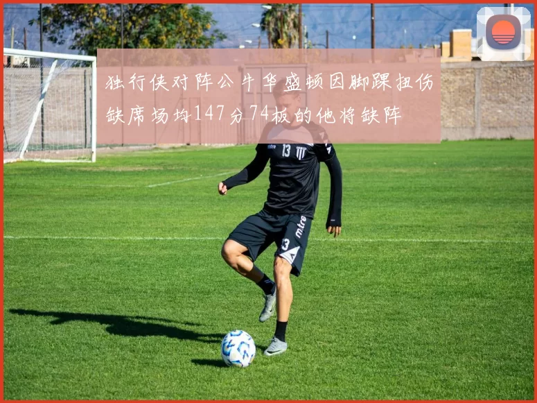 独行侠对阵公牛华盛顿因脚踝扭伤缺席场均147分74板的他将缺阵